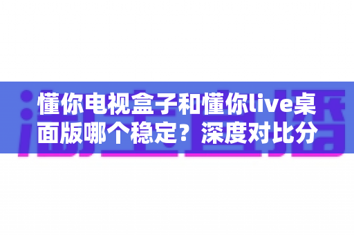 懂你电视盒子和懂你live桌面版哪个稳定?深度对比分析帮你找到最适合的观影方案 懂你电视盒子和懂你live桌面版哪个稳定?深度对比分析帮你找到最适合的观影方案