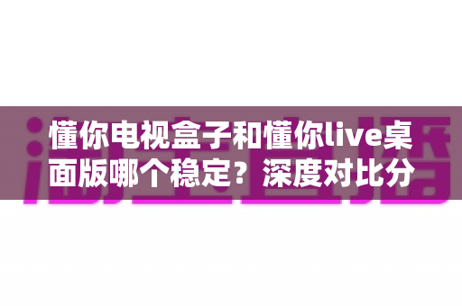 懂你电视盒子和懂你live桌面版哪个稳定？深度对比分析帮你找到最适合的观影方案