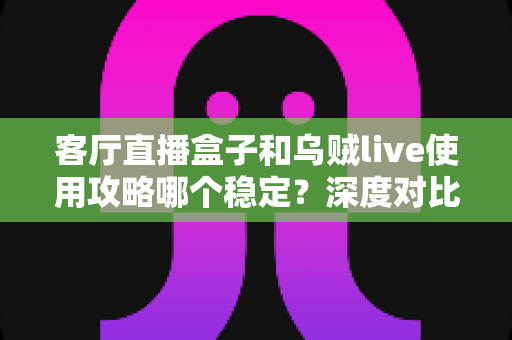 客厅直播盒子和乌贼live使用攻略哪个稳定？深度对比与实操指南助你告别卡顿