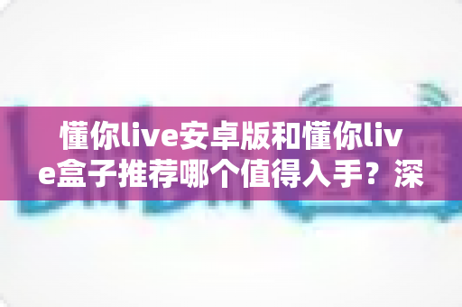 懂你live安卓版和懂你live盒子推荐哪个值得入手？深度对比测评助你理性选购不踩坑