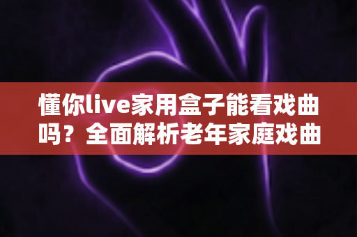 懂你live家用盒子能看戏曲吗?全面解析老年家庭戏曲观影新选择 懂你live家用盒子能看戏曲吗?全面解析老年家庭戏曲观影新选择