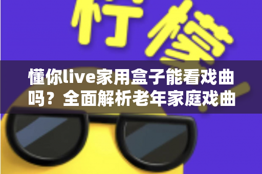 懂你live家用盒子能看戏曲吗?全面解析老年家庭戏曲观影新选择 懂你live家用盒子能看戏曲吗?全面解析老年家庭戏曲观影新选择