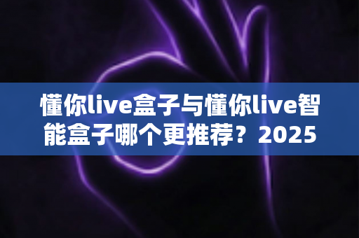 懂你live盒子与懂你live智能盒子哪个更推荐？2025最新直播设备选购深度评测与避坑指南
