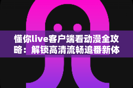 懂你live客户端看动漫全攻略：解锁高清流畅追番新体验，告别剧荒时代