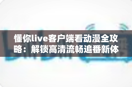 懂你live客户端看动漫全攻略：解锁高清流畅追番新体验，告别剧荒时代