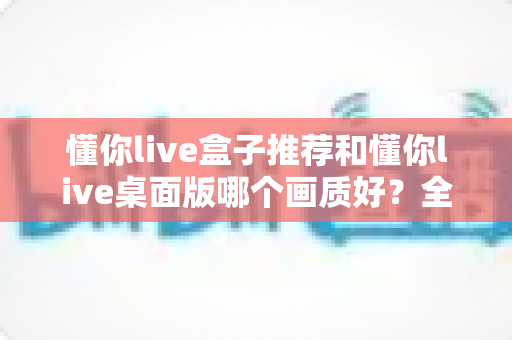 懂你live盒子推荐和懂你live桌面版哪个画质好？全方位深度对比解析，助你选对高清观影方案