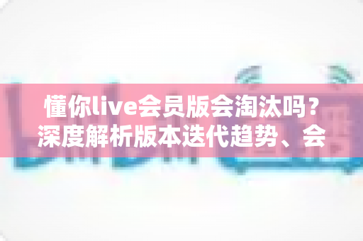 懂你live会员版会淘汰吗？深度解析版本迭代趋势、会员权益走向与用户最全应对指南