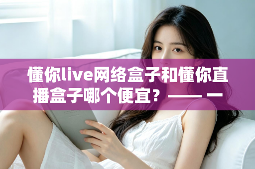 懂你live网络盒子和懂你直播盒子哪个便宜?—— 一文看懂价格差异与省钱选购全攻略 懂你live网络盒子和懂你直播盒子哪个便宜?—— 一文看懂价格差异与省钱选购全攻略