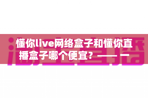 懂你live网络盒子和懂你直播盒子哪个便宜?—— 一文看懂价格差异与省钱选购全攻略 懂你live网络盒子和懂你直播盒子哪个便宜?—— 一文看懂价格差异与省钱选购全攻略