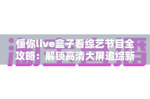 懂你live盒子看综艺节目全攻略:解锁高清大屏追综新姿势 懂你live盒子看综艺节目全攻略:解锁高清大屏追综新姿势