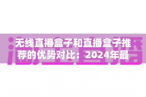 无线直播盒子和直播盒子推荐的优势对比：2024年最全选购指南与深度解析