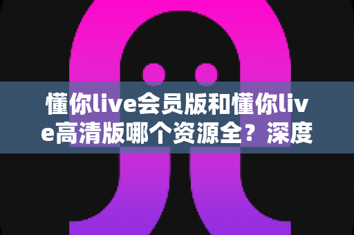 懂你live会员版和懂你live高清版哪个资源全?深度对比分析与选择指南 懂你live会员版和懂你live高清版哪个资源全?深度对比分析与选择指南