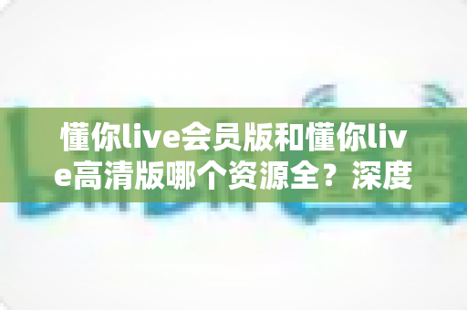 懂你live会员版和懂你live高清版哪个资源全?深度对比分析与选择指南 懂你live会员版和懂你live高清版哪个资源全?深度对比分析与选择指南