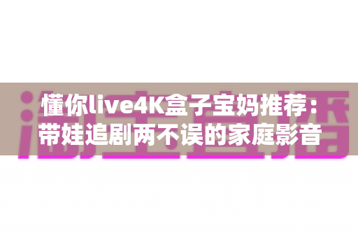 懂你live4K盒子宝妈推荐:带娃追剧两不误的家庭影音神器,真实体验值得入手吗? 懂你live4K盒子宝妈推荐:带娃追剧两不误的家庭影音神器,真实体验值得入手吗?