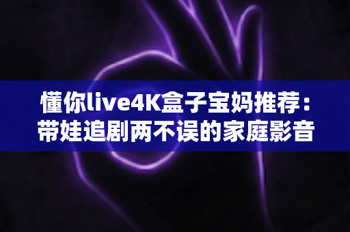 懂你live4K盒子宝妈推荐：带娃追剧两不误的家庭影音神器，真实体验值得入手吗？