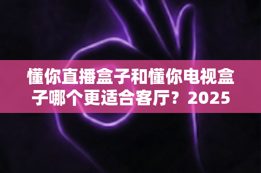 懂你直播盒子和懂你电视盒子哪个更适合客厅？2025年家庭客厅选购深度对比指南