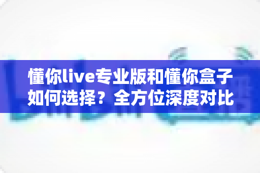 懂你live专业版和懂你盒子如何选择?全方位深度对比指南,帮你找到最适合的直播解决方案 懂你live专业版和懂你盒子如何选择?全方位深度对比指南,帮你找到最适合的直播解决方案