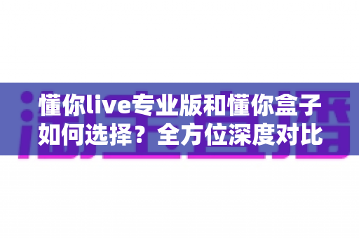 懂你live专业版和懂你盒子如何选择？全方位深度对比指南，帮你找到最适合的直播解决方案