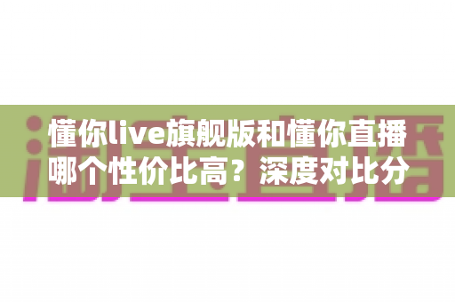 懂你live旗舰版和懂你直播哪个性价比高？深度对比分析助你选出最划算的版本