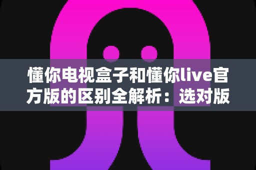 懂你电视盒子和懂你live官方版的区别全解析：选对版本，大屏看直播更流畅更省心