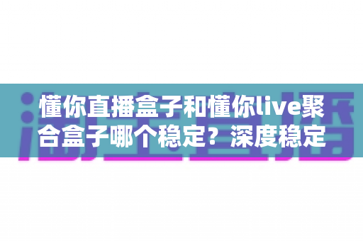 懂你直播盒子和懂你live聚合盒子哪个稳定？深度稳定性对比测评与实用选购指南