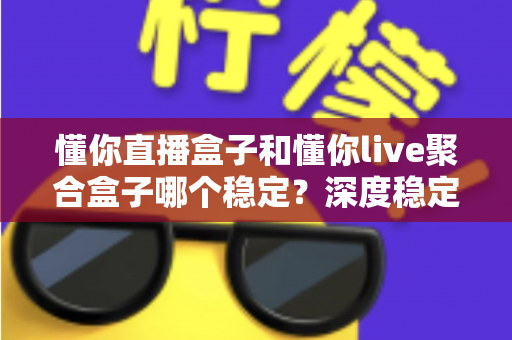 懂你直播盒子和懂你live聚合盒子哪个稳定？深度稳定性对比测评与实用选购指南