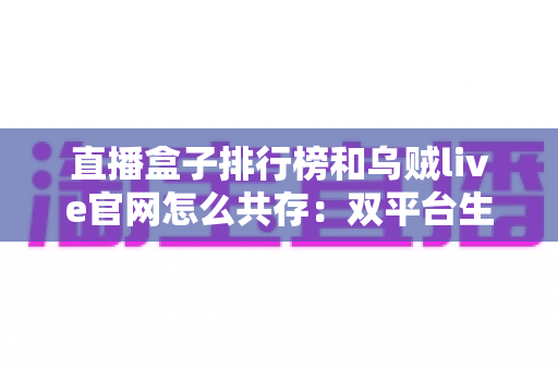 直播盒子排行榜和乌贼live官网怎么共存:双平台生态融合与用户选择全解析 直播盒子排行榜和乌贼live官网怎么共存:双平台生态融合与用户选择全解析