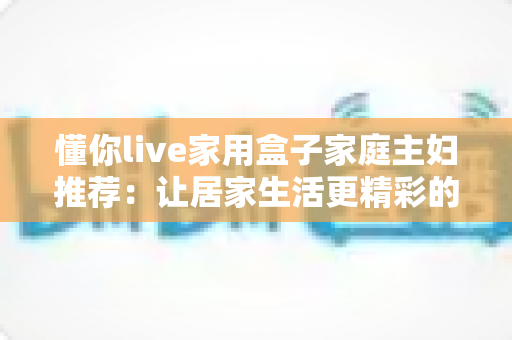 懂你live家用盒子家庭主妇推荐：让居家生活更精彩的智能追剧神器全解析