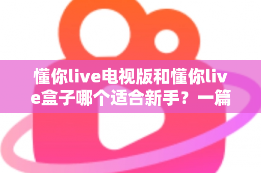 懂你live电视版和懂你live盒子哪个适合新手？一篇帮你做决定的完整选购指南