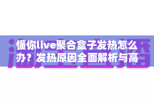 懂你live聚合盒子发热怎么办？发热原因全面解析与高效散热实用指南