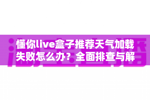 懂你live盒子推荐天气加载失败怎么办?全面排查与解决指南,轻松恢复天气显示功能 懂你live盒子推荐天气加载失败怎么办?全面排查与解决指南,轻松恢复天气显示功能