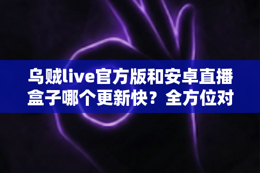 乌贼live官方版和安卓直播盒子哪个更新快？全方位对比解析助你明智选择