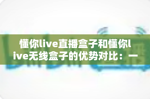 懂你live直播盒子和懂你live无线盒子的优势对比:一文看懂两款设备怎么选、哪个更适合你的直播需求 懂你live直播盒子和懂你live无线盒子的优势对比:一文看懂两款设备怎么选、哪个更适合你的直播需求