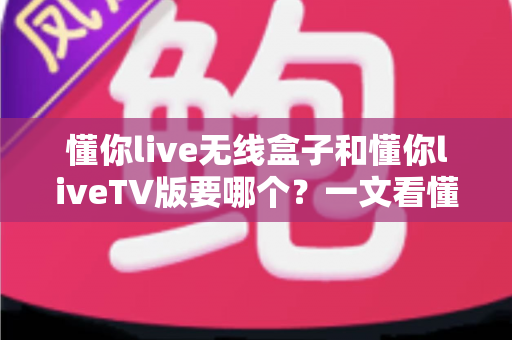 懂你live无线盒子和懂你liveTV版要哪个？一文看懂两大版本的差异与选购建议