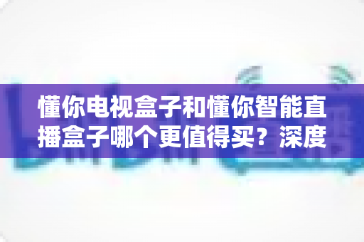 懂你电视盒子和懂你智能直播盒子哪个更值得买？深度对比帮你选对不选贵
