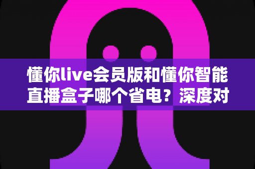 懂你live会员版和懂你智能直播盒子哪个省电?深度对比两款直播工具的耗电表现与省电选择攻略 懂你live会员版和懂你智能直播盒子哪个省电?深度对比两款直播工具的耗电表现与省电选择攻略