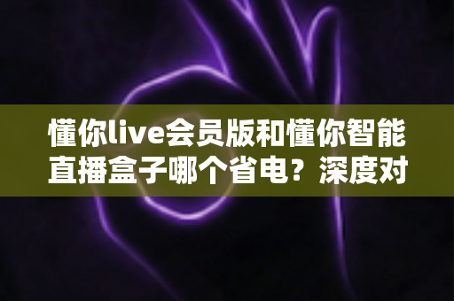 懂你live会员版和懂你智能直播盒子哪个省电？深度对比两款直播工具的耗电表现与省电选择攻略