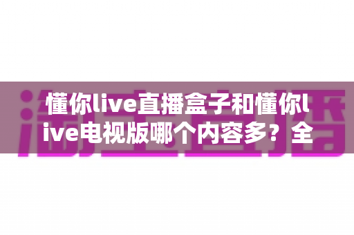 懂你live直播盒子和懂你live电视版哪个内容多？全方位深度对比分析与选购指南