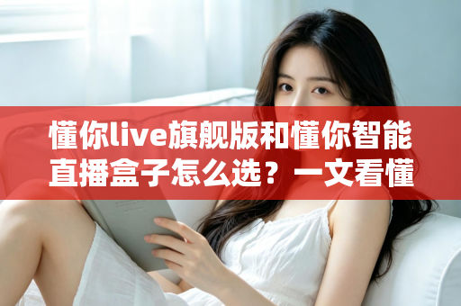 懂你live旗舰版和懂你智能直播盒子怎么选？一文看懂两者差异与最佳选购方案