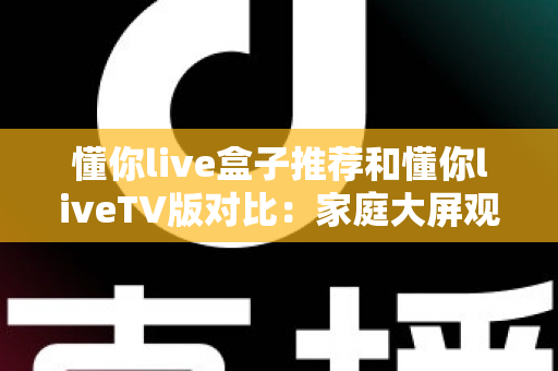 懂你live盒子推荐和懂你liveTV版对比：家庭大屏观影全攻略与选购指南