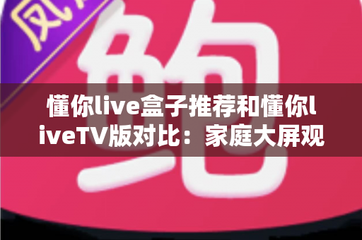 懂你live盒子推荐和懂你liveTV版对比：家庭大屏观影全攻略与选购指南