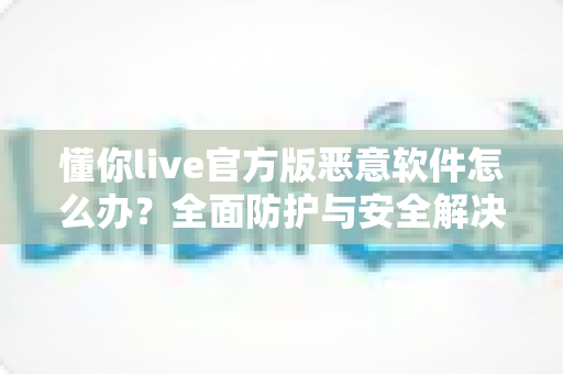 懂你live官方版恶意软件怎么办？全面防护与安全解决指南大全