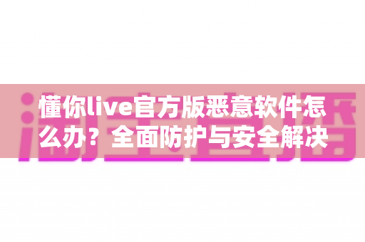 懂你live官方版恶意软件怎么办？全面防护与安全解决指南大全