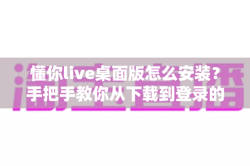 懂你live桌面版怎么安装？手把手教你从下载到登录的全流程实用指南