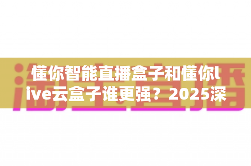 懂你智能直播盒子和懂你live云盒子谁更强？2025深度对比评测帮你选对不踩坑