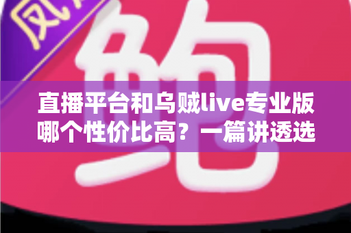 直播平台和乌贼live专业版哪个性价比高？一篇讲透选择思路的对比指南