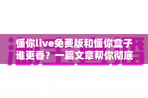 懂你live免费版和懂你盒子谁更香？一篇文章帮你彻底搞懂两款电视神器的真实差距