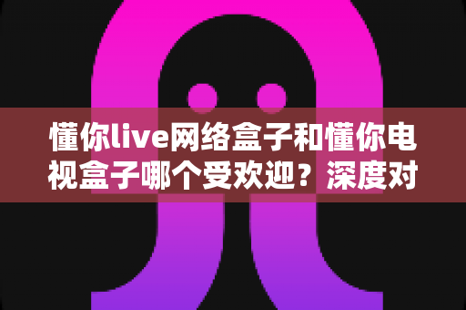 懂你live网络盒子和懂你电视盒子哪个受欢迎?深度对比分析与家庭选购指南 懂你live网络盒子和懂你电视盒子哪个受欢迎?深度对比分析与家庭选购指南