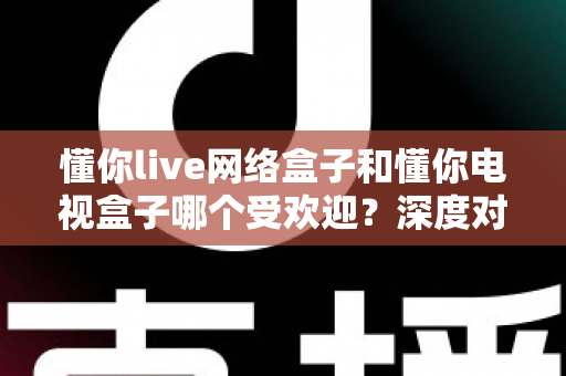 懂你live网络盒子和懂你电视盒子哪个受欢迎?深度对比分析与家庭选购指南 懂你live网络盒子和懂你电视盒子哪个受欢迎?深度对比分析与家庭选购指南