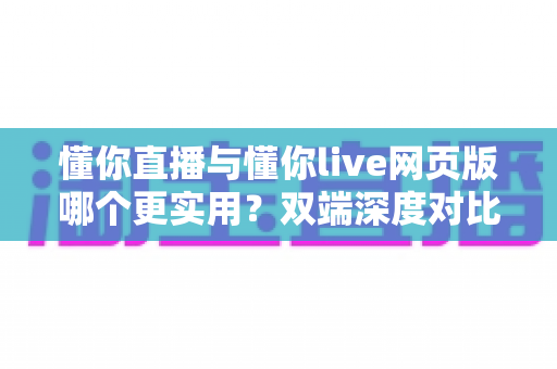 懂你直播与懂你live网页版哪个更实用？双端深度对比评测帮你找到最优选择